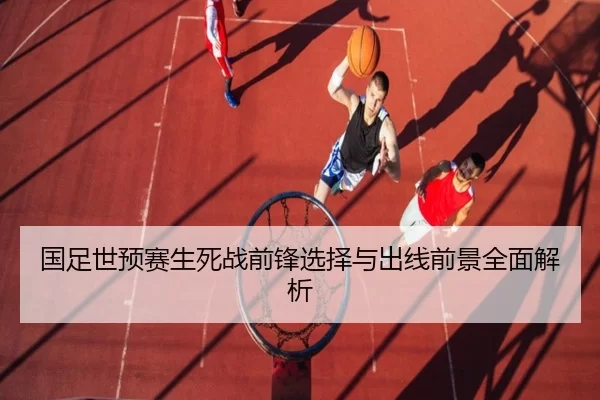 国足世预赛生死战前锋选择与出线前景全面解析