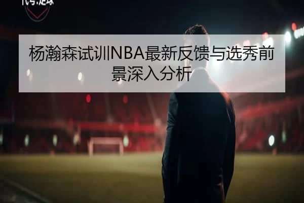 杨瀚森试训NBA最新反馈与选秀前景深入分析