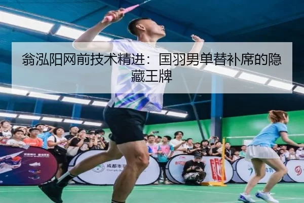 翁泓阳网前技术精进：国羽男单替补席的隐藏王牌